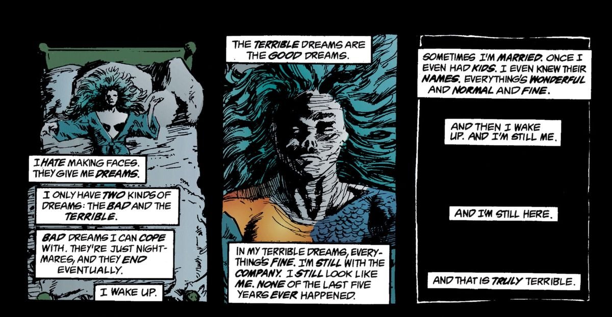 Urania Blackwell, the Element Woman, sleeps and thinks about dreams. She only has two kinds of dreams “the bad and the terrible.” The bad dreams are nightmares. The terrible dreams are ones where everything’s fine and she’s a normal human being. “And then I wake up. And I’m still me. And I’m still here. And that is truly terrible.” From The Sandman, DC Comics (1989). 