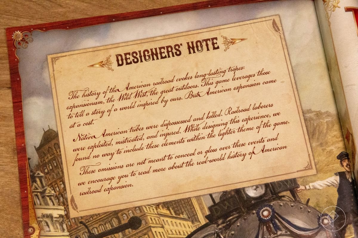 Designers’ Note: [...] This game leverages [railroad tropes] to tell a story [...] But American expansion came at a cost. Native American tribes were dispossessed and killed. Railroad laborers were exploited, mistreated, and injured. While designing this experience, we found no way to include these elements within the lighter theme of the game. These omissions are not meant to conceal or gloss over these events and we encourage you to [read history].